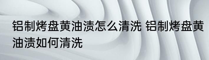铝制烤盘黄油渍怎么清洗 铝制烤盘黄油渍如何清洗