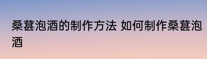桑葚泡酒的制作方法 如何制作桑葚泡酒