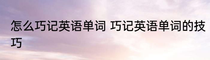 怎么巧记英语单词 巧记英语单词的技巧