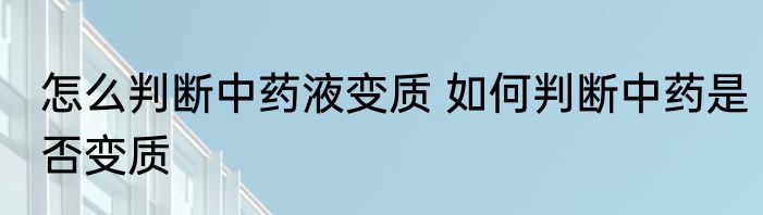 怎么判断中药液变质 如何判断中药是否变质