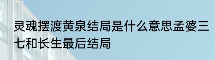 灵魂摆渡黄泉结局是什么意思孟婆三七和长生最后结局