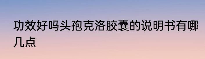 功效好吗头孢克洛胶囊的说明书有哪几点