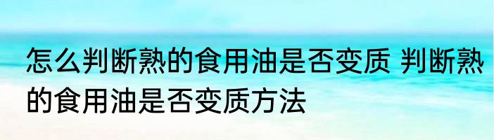 怎么判断熟的食用油是否变质 判断熟的食用油是否变质方法