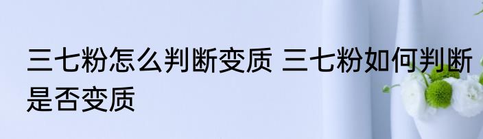 三七粉怎么判断变质 三七粉如何判断是否变质