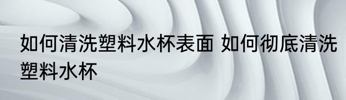 如何清洗塑料水杯表面 如何彻底清洗塑料水杯