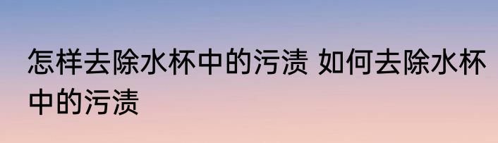 怎样去除水杯中的污渍 如何去除水杯中的污渍