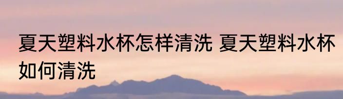 夏天塑料水杯怎样清洗 夏天塑料水杯如何清洗