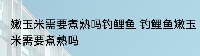 嫩玉米需要煮熟吗钓鲤鱼 钓鲤鱼嫩玉米需要煮熟吗