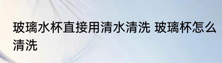 玻璃水杯直接用清水清洗 玻璃杯怎么清洗