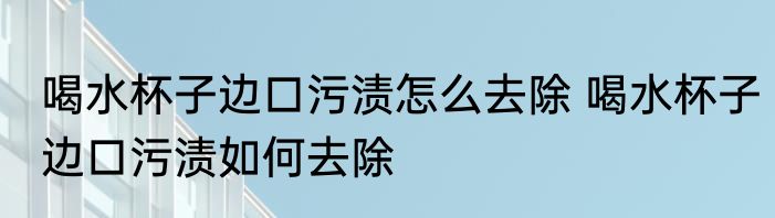 喝水杯子边口污渍怎么去除 喝水杯子边口污渍如何去除