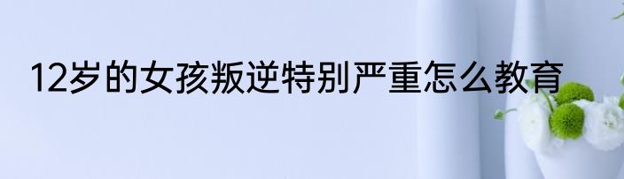 12岁的女孩叛逆特别严重怎么教育