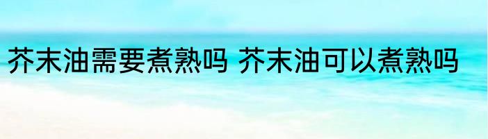 芥末油需要煮熟吗 芥末油可以煮熟吗