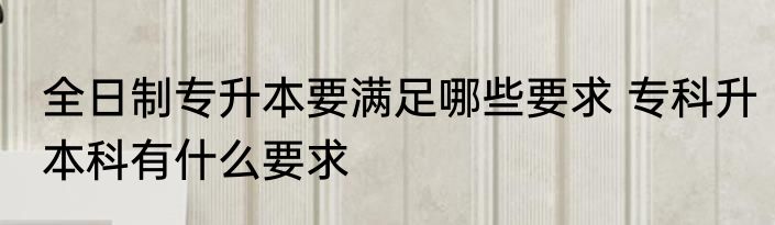 全日制专升本要满足哪些要求 专科升本科有什么要求