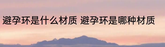 避孕环是什么材质 避孕环是哪种材质