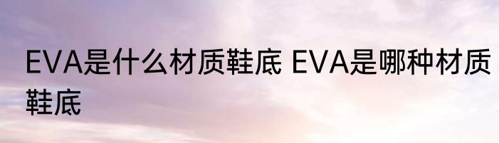 EVA是什么材质鞋底 EVA是哪种材质鞋底