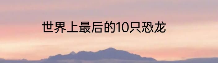 世界上最后的10只恐龙