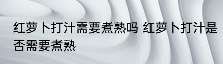 红萝卜打汁需要煮熟吗 红萝卜打汁是否需要煮熟