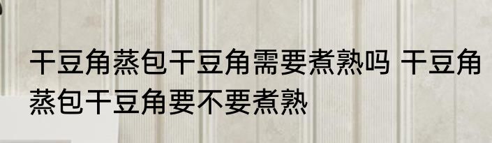 干豆角蒸包干豆角需要煮熟吗 干豆角蒸包干豆角要不要煮熟