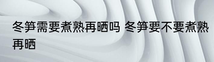 冬笋需要煮熟再晒吗 冬笋要不要煮熟再晒