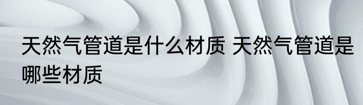 天然气管道是什么材质 天然气管道是哪些材质