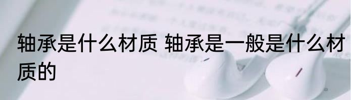 轴承是什么材质 轴承是一般是什么材质的