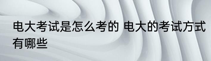 电大考试是怎么考的 电大的考试方式有哪些
