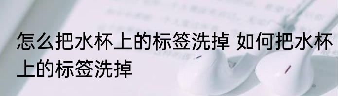 怎么把水杯上的标签洗掉 如何把水杯上的标签洗掉