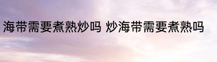 海带需要煮熟炒吗 炒海带需要煮熟吗