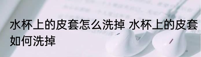 水杯上的皮套怎么洗掉 水杯上的皮套如何洗掉