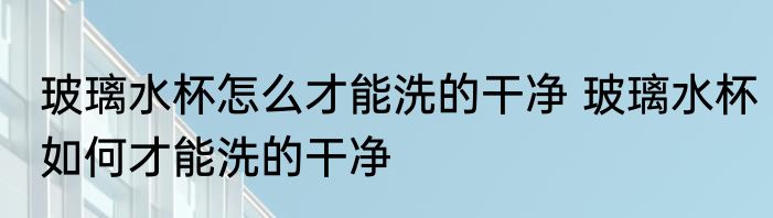 玻璃水杯怎么才能洗的干净 玻璃水杯如何才能洗的干净