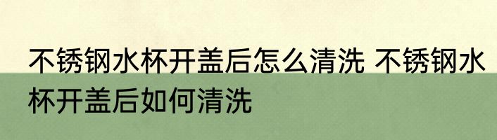 不锈钢水杯开盖后怎么清洗 不锈钢水杯开盖后如何清洗