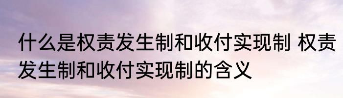 什么是权责发生制和收付实现制 权责发生制和收付实现制的含义