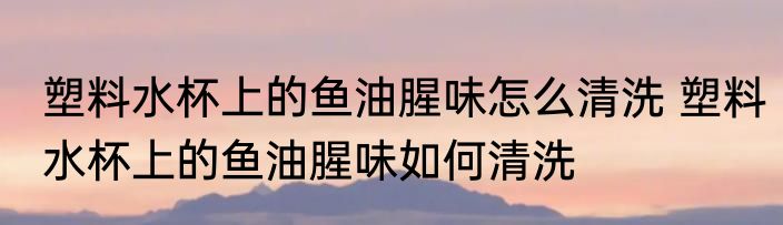 塑料水杯上的鱼油腥味怎么清洗 塑料水杯上的鱼油腥味如何清洗