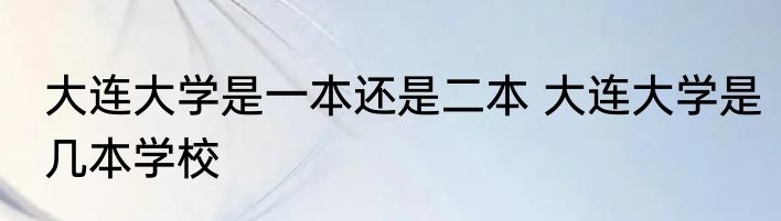 大连大学是一本还是二本 大连大学是几本学校