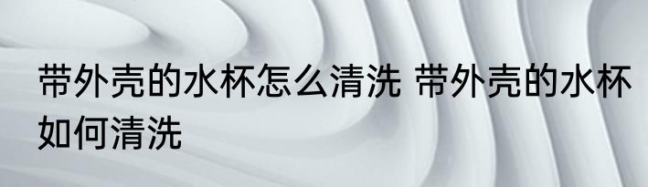 带外壳的水杯怎么清洗 带外壳的水杯如何清洗