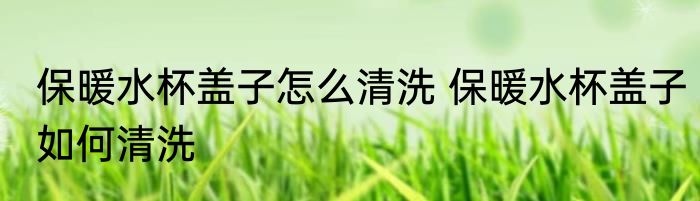 保暖水杯盖子怎么清洗 保暖水杯盖子如何清洗