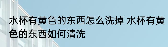 水杯有黄色的东西怎么洗掉 水杯有黄色的东西如何清洗