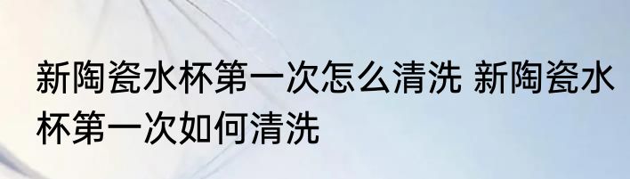 新陶瓷水杯第一次怎么清洗 新陶瓷水杯第一次如何清洗