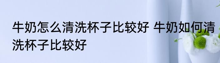 牛奶怎么清洗杯子比较好 牛奶如何清洗杯子比较好