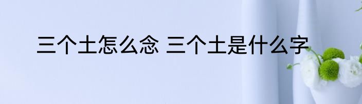 三个土怎么念 三个土是什么字