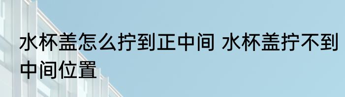 水杯盖怎么拧到正中间 水杯盖拧不到中间位置