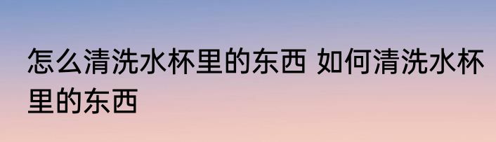 怎么清洗水杯里的东西 如何清洗水杯里的东西