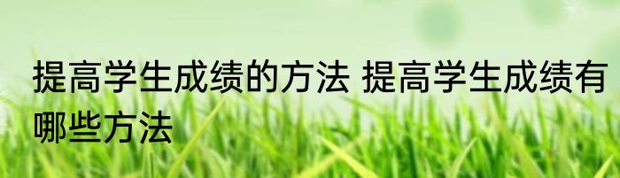提高学生成绩的方法 提高学生成绩有哪些方法