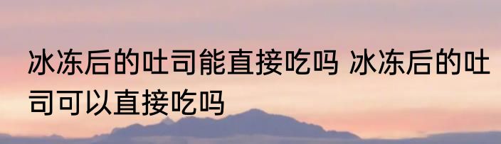 冰冻后的吐司能直接吃吗 冰冻后的吐司可以直接吃吗
