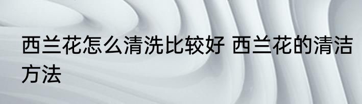 西兰花怎么清洗比较好 西兰花的清洁方法