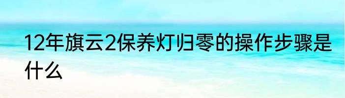 12年旗云2保养灯归零的操作步骤是什么