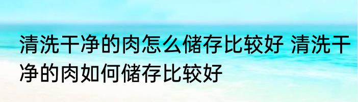 清洗干净的肉怎么储存比较好 清洗干净的肉如何储存比较好