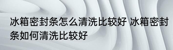 冰箱密封条怎么清洗比较好 冰箱密封条如何清洗比较好