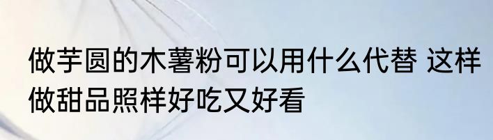 做芋圆的木薯粉可以用什么代替 这样做甜品照样好吃又好看