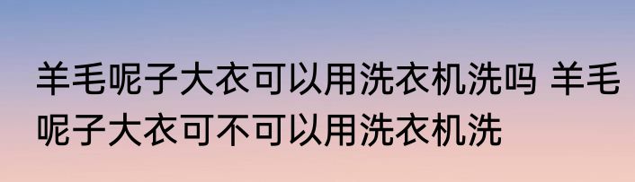 羊毛呢子大衣可以用洗衣机洗吗 羊毛呢子大衣可不可以用洗衣机洗